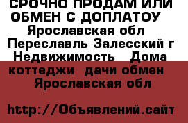 СРОЧНО ПРОДАМ ИЛИ ОБМЕН С ДОПЛАТОУ - Ярославская обл., Переславль-Залесский г. Недвижимость » Дома, коттеджи, дачи обмен   . Ярославская обл.